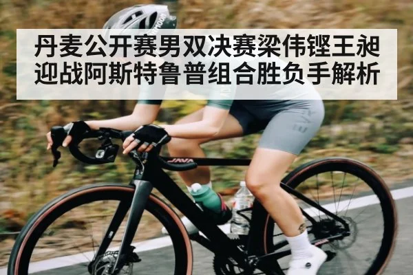 丹麦公开赛男双决赛梁伟铿王昶迎战阿斯特鲁普组合胜负手解析